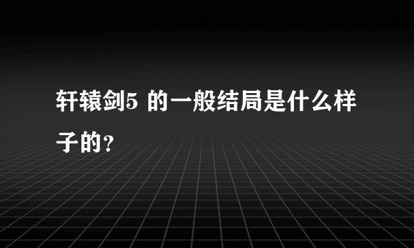 轩辕剑5 的一般结局是什么样子的？