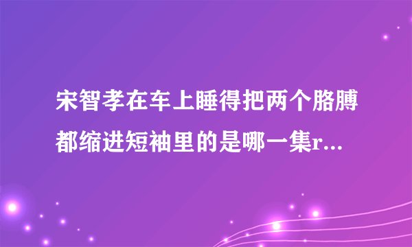 宋智孝在车上睡得把两个胳膊都缩进短袖里的是哪一集runningman