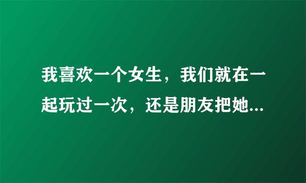 我喜欢一个女生，我们就在一起玩过一次，还是朋友把她叫出来的，这周末晚上想约她出来玩，该怎么约啊？
