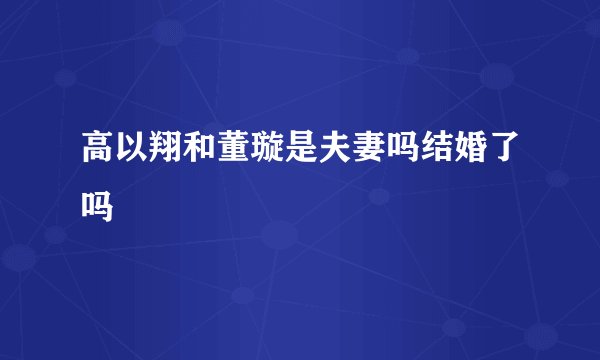 高以翔和董璇是夫妻吗结婚了吗