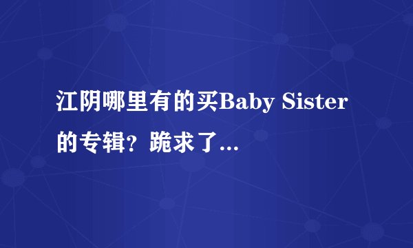 江阴哪里有的买Baby Sister的专辑？跪求了！！求求你们。！！！希望你们能理解我作为一个小芯片的心情