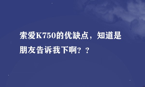 索爱K750的优缺点，知道是朋友告诉我下啊？？
