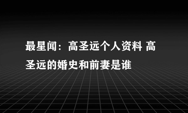 最星闻：高圣远个人资料 高圣远的婚史和前妻是谁