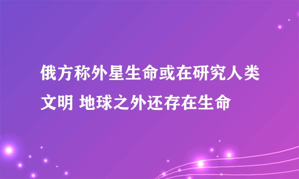 俄方称外星生命或在研究人类文明 地球之外还存在生命