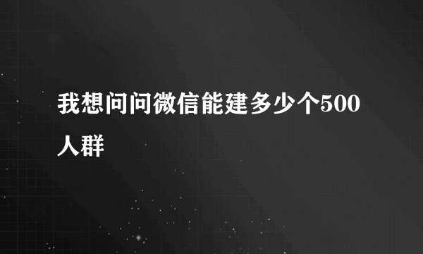 我想问问微信能建多少个500人群
