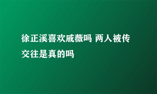 徐正溪喜欢戚薇吗 两人被传交往是真的吗