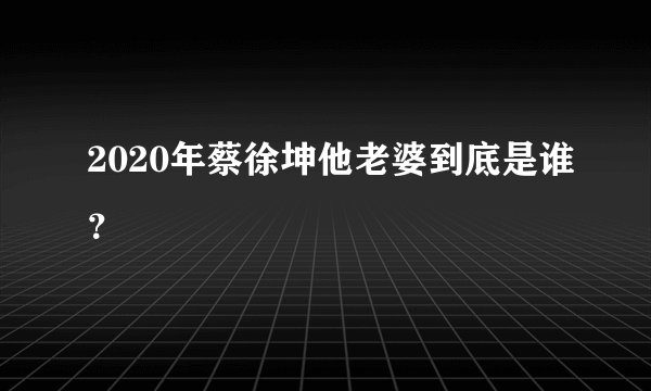 2020年蔡徐坤他老婆到底是谁？