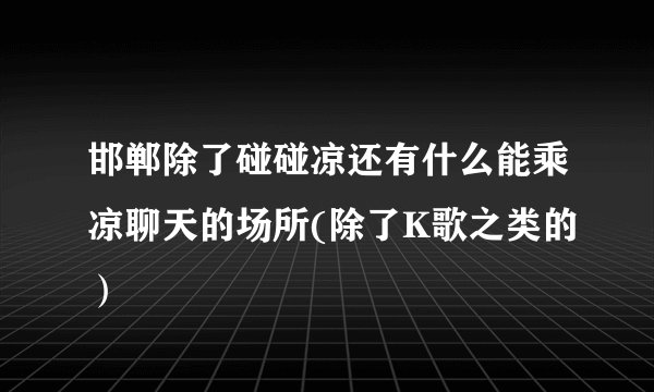 邯郸除了碰碰凉还有什么能乘凉聊天的场所(除了K歌之类的）