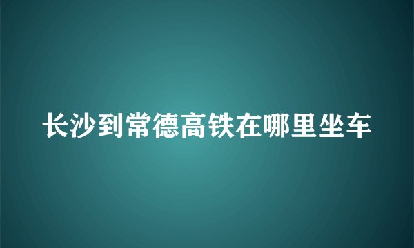 长沙到常德高铁在哪里坐车