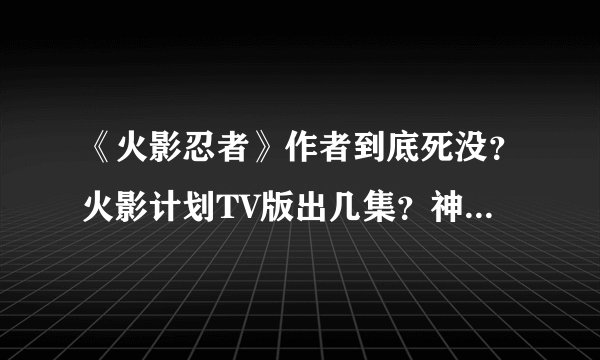 《火影忍者》作者到底死没？火影计划TV版出几集？神马时候出完啊？