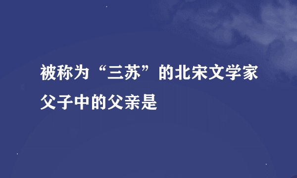 被称为“三苏”的北宋文学家父子中的父亲是