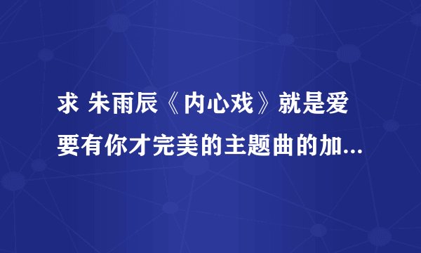 求 朱雨辰《内心戏》就是爱要有你才完美的主题曲的加他普，六线或者简谱都可以