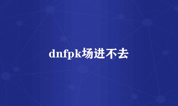 dnfpk场进不去