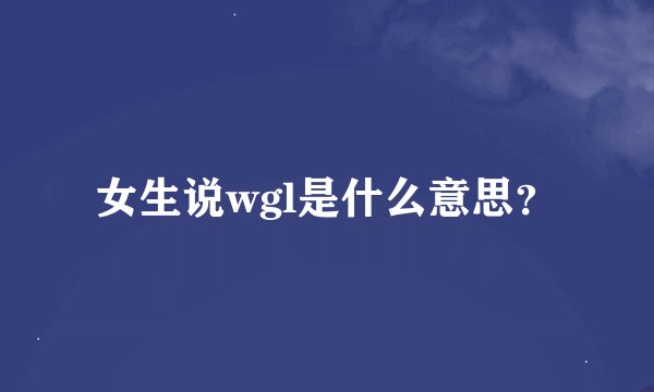 女生说wgl是什么意思？