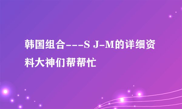 韩国组合---S J-M的详细资料大神们帮帮忙