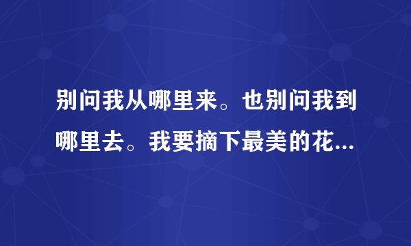 别问我从哪里来。也别问我到哪里去。我要摘下最美的花儿。献给我的小公举。。。。。。哪首歌的。哪个人唱