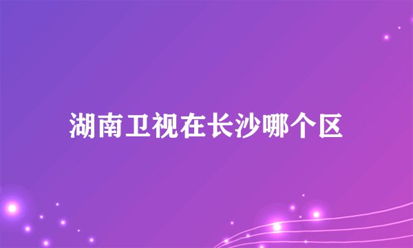 湖南卫视在长沙哪个区