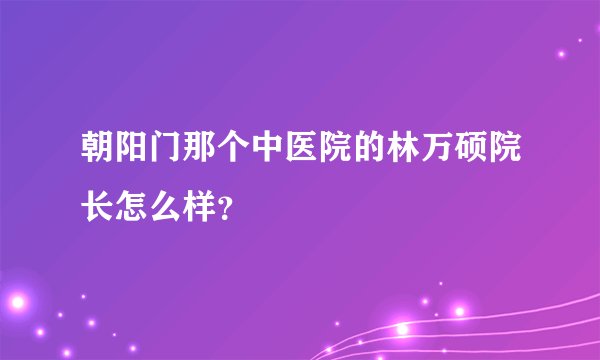 朝阳门那个中医院的林万硕院长怎么样？