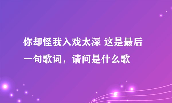 你却怪我入戏太深 这是最后一句歌词，请问是什么歌