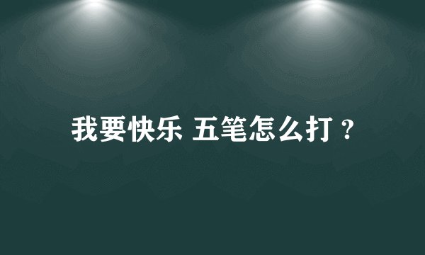 我要快乐 五笔怎么打 ?