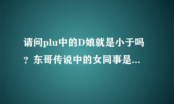 请问plu中的D娘就是小于吗？东哥传说中的女同事是谁？是不是小米？