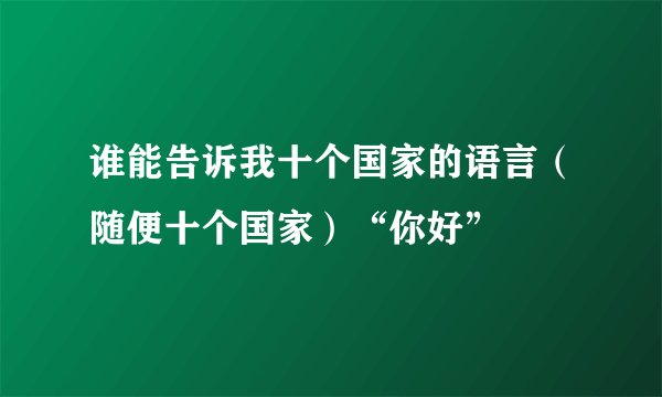 谁能告诉我十个国家的语言（随便十个国家）“你好”
