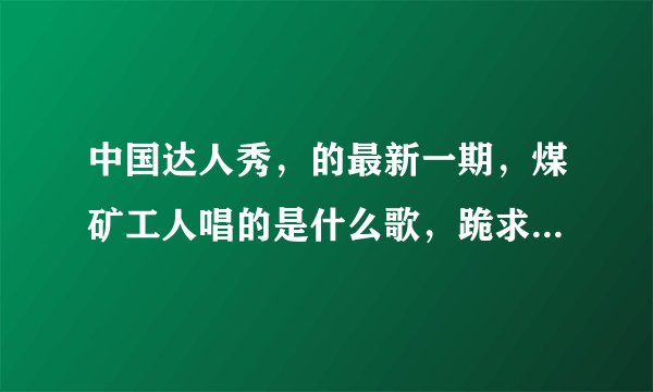 中国达人秀，的最新一期，煤矿工人唱的是什么歌，跪求歌名。。。急急急。。。