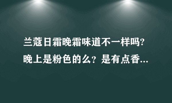 兰蔻日霜晚霜味道不一样吗?晚上是粉色的么？是有点香皂味？怕买了假的，日霜是白色霜状的,和其他兰蔻味一