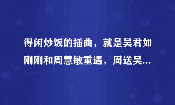 得闲炒饭的插曲，就是吴君如刚刚和周慧敏重遇，周送吴回家那段抒情的英文歌。