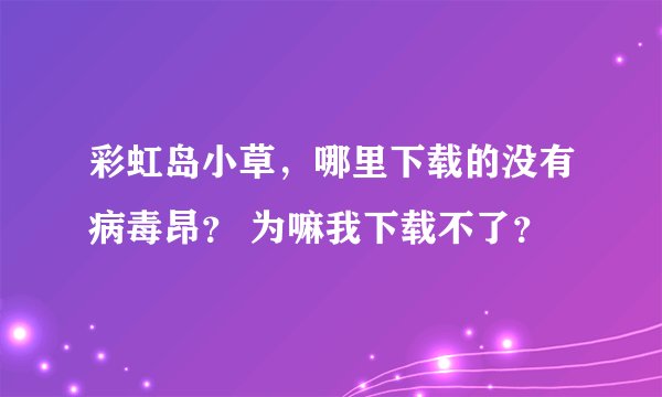 彩虹岛小草，哪里下载的没有病毒昂？ 为嘛我下载不了？