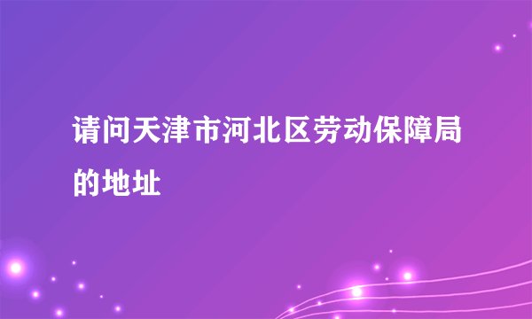 请问天津市河北区劳动保障局的地址