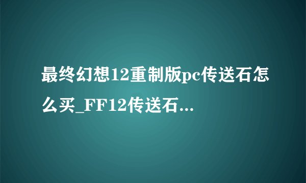 最终幻想12重制版pc传送石怎么买_FF12传送石获得方法