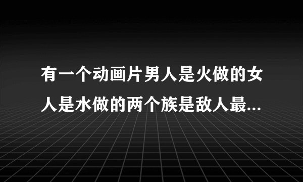 有一个动画片男人是火做的女人是水做的两个族是敌人最后水火相容了