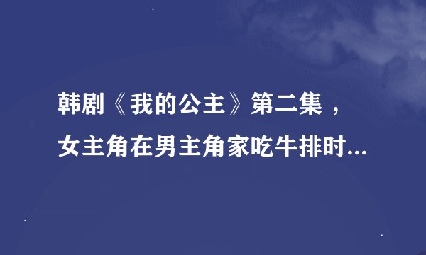 韩剧《我的公主》第二集 ，女主角在男主角家吃牛排时的插曲？