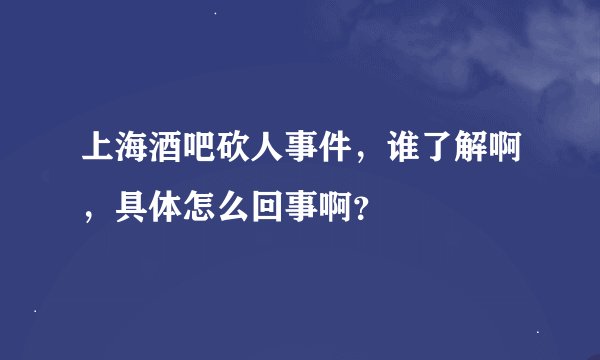 上海酒吧砍人事件，谁了解啊，具体怎么回事啊？