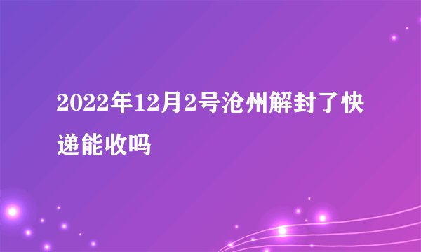 2022年12月2号沧州解封了快递能收吗
