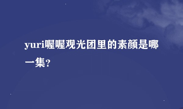 yuri喔喔观光团里的素颜是哪一集？