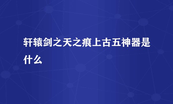 轩辕剑之天之痕上古五神器是什么