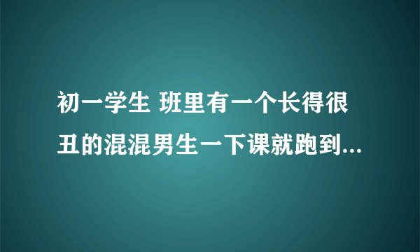 初一学生 班里有一个长得很丑的混混男生一下课就跑到我座位上摸我胸 腰 大腿什么的 还喜欢把我压在身？