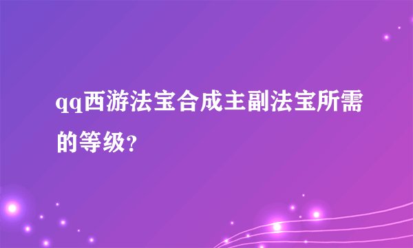qq西游法宝合成主副法宝所需的等级？