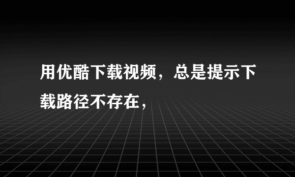 用优酷下载视频，总是提示下载路径不存在，