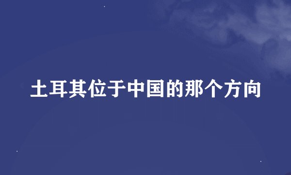 土耳其位于中国的那个方向