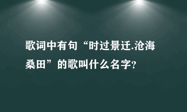 歌词中有句“时过景迁.沧海桑田”的歌叫什么名字？