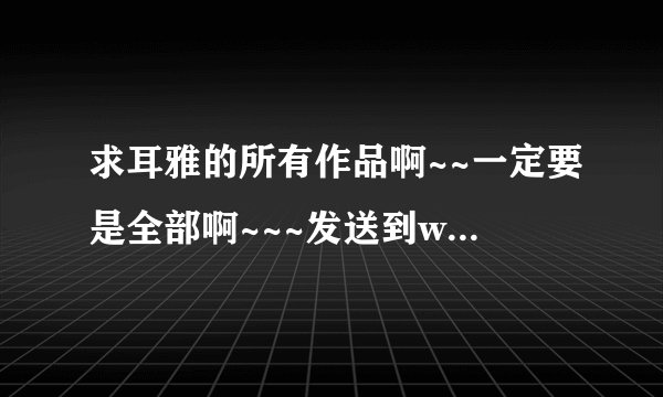 求耳雅的所有作品啊~~一定要是全部啊~~~发送到wubai_cuo@163.com,,,,谢谢啦~