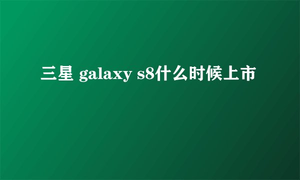 三星 galaxy s8什么时候上市
