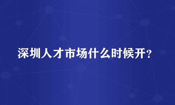 深圳人才市场什么时候开？