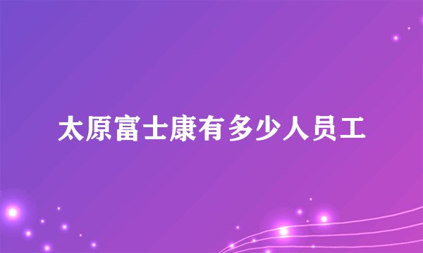 太原富士康有多少人员工