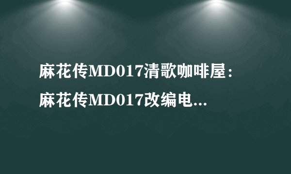 麻花传MD017清歌咖啡屋：麻花传MD017改编电视剧：清歌咖啡屋新剧情预告