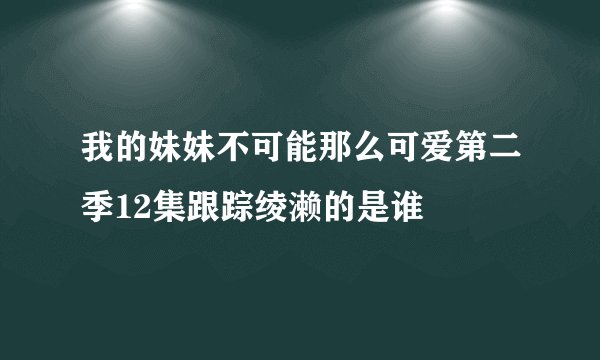 我的妹妹不可能那么可爱第二季12集跟踪绫濑的是谁