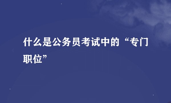 什么是公务员考试中的“专门职位”